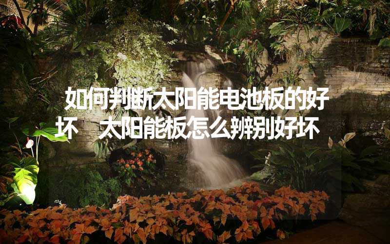 如何判断太阳能电池板的好坏 太阳能板怎么辨别好坏